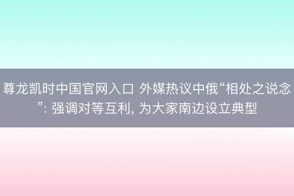 尊龙凯时中国官网入口 外媒热议中俄“相处之说念”: 强调对等互利， 为大家南边设立典型