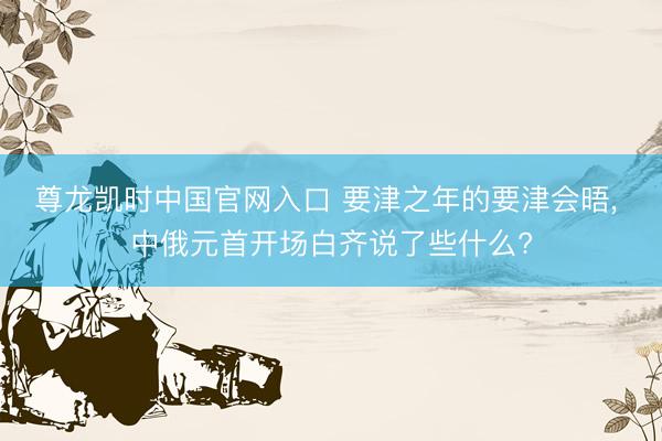 尊龙凯时中国官网入口 要津之年的要津会晤， 中俄元首开场白齐说了些什么?