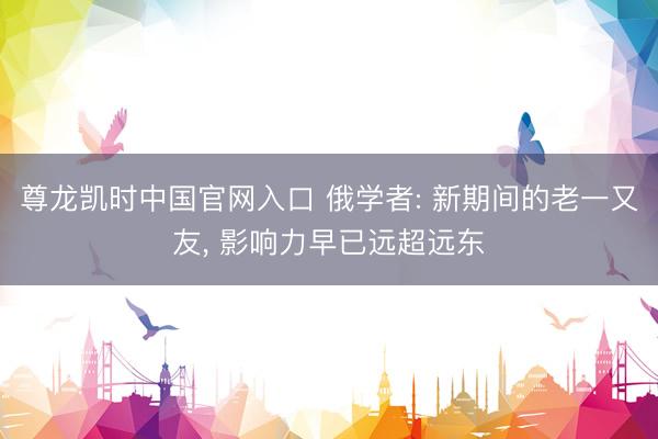 尊龙凯时中国官网入口 俄学者: 新期间的老一又友， 影响力早已远超远东