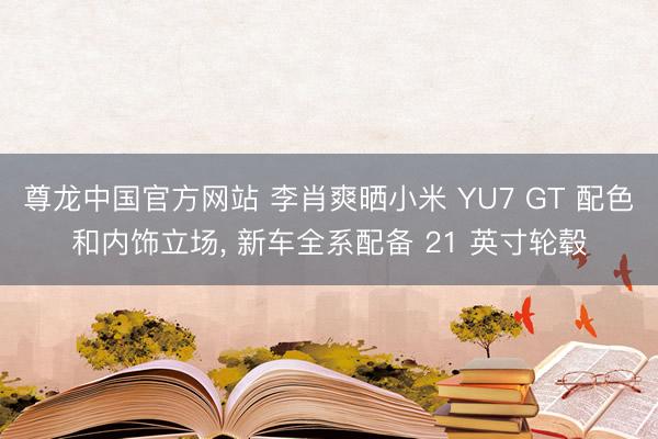 尊龙中国官方网站 李肖爽晒小米 YU7 GT 配色和内饰立场， 新车全系配备 21 英寸轮毂