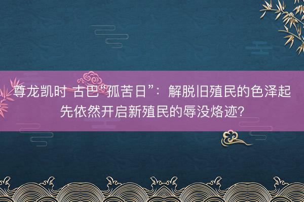 尊龙凯时 古巴“孤苦日”：解脱旧殖民的色泽起先依然开启新殖民的辱没烙迹？