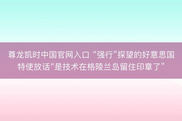 尊龙凯时中国官网入口 “强行”探望的好意思国特使放话“是技术在格陵兰岛留住印章了”