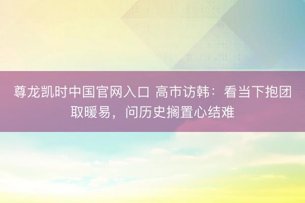 尊龙凯时中国官网入口 高市访韩:看当下抱团取暖易,问历史搁置心结难