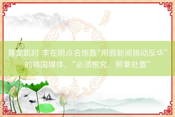 尊龙凯时 李在明点名炮轰“用假新闻挑动反华”的韩国媒体，“必须根究，照章处置”