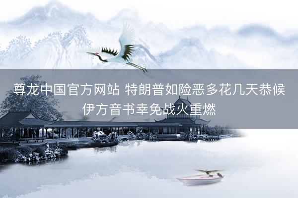 尊龙中国官方网站 特朗普如险恶多花几天恭候伊方音书幸免战火重燃