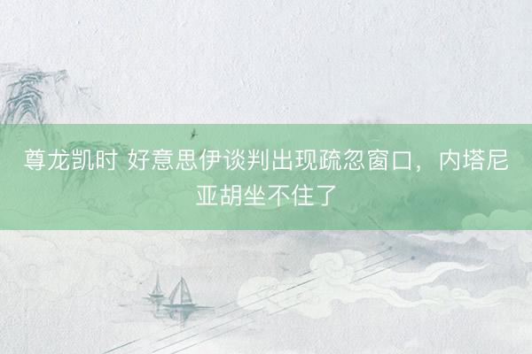 尊龙凯时 好意思伊谈判出现疏忽窗口，内塔尼亚胡坐不住了