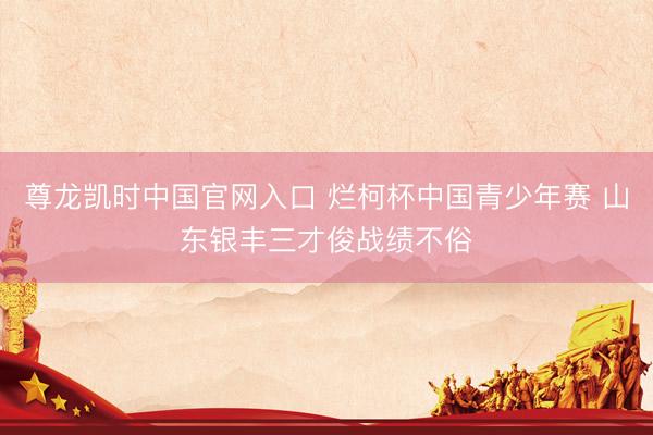 尊龙凯时中国官网入口 烂柯杯中国青少年赛 山东银丰三才俊战绩不俗
