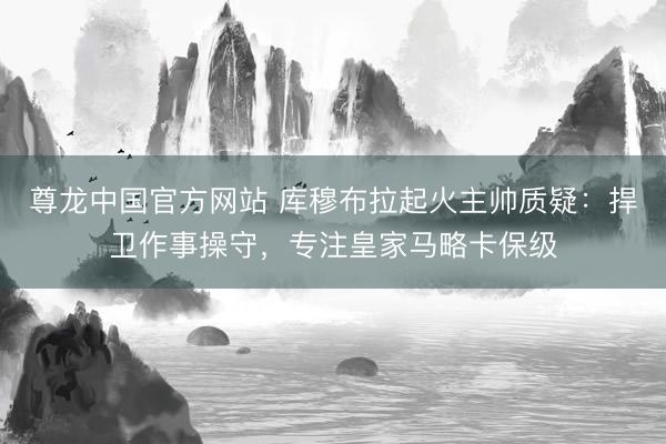 尊龙中国官方网站 库穆布拉起火主帅质疑：捍卫作事操守，专注皇家马略卡保级