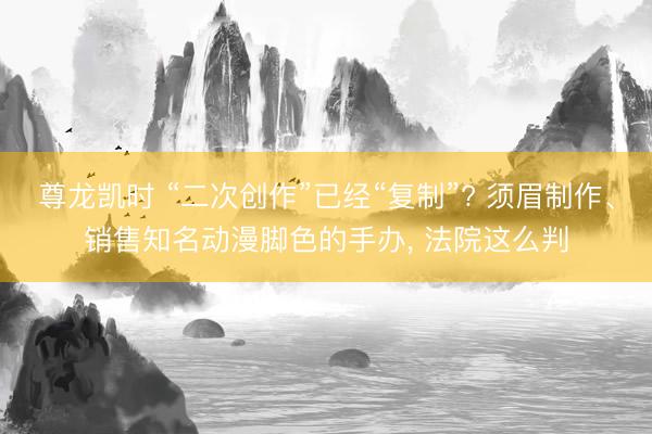 尊龙凯时 “二次创作”已经“复制”? 须眉制作、销售知名动漫脚色的手办， 法院这么判