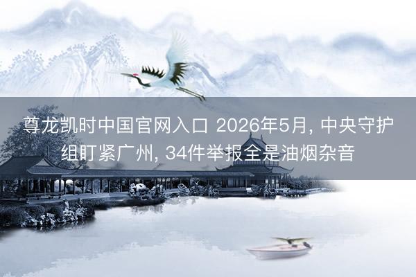 尊龙凯时中国官网入口 2026年5月， 中央守护组盯紧广州， 34件举报全是油烟杂音