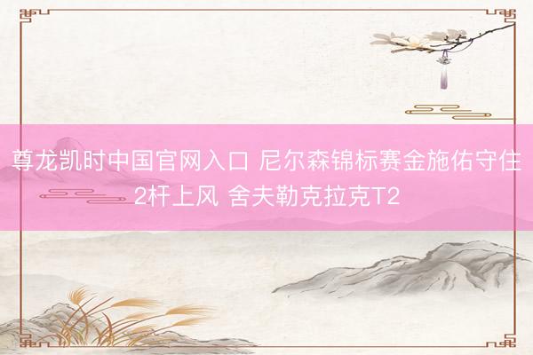 尊龙凯时中国官网入口 尼尔森锦标赛金施佑守住2杆上风 舍夫勒克拉克T2