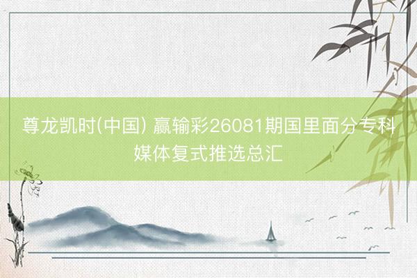 尊龙凯时(中国) 赢输彩26081期国里面分专科媒体复式推选总汇