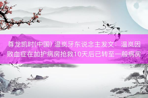 尊龙凯时(中国) 温岚牙东说念主发文：温岚因败血症在加护病房抢救10天后已转至一般病房