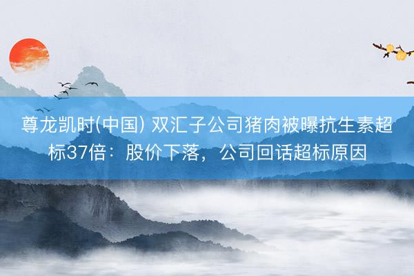 尊龙凯时(中国) 双汇子公司猪肉被曝抗生素超标37倍:股价下落,公司回话超标原因