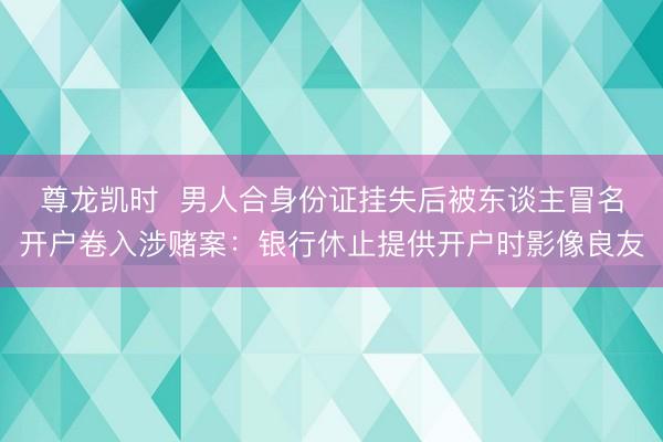 尊龙凯时  男人合身份证挂失后被东谈主冒名开户卷入涉赌案：银行休止提供开户时影像良友