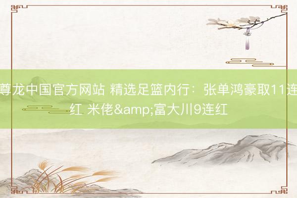 尊龙中国官方网站 精选足篮内行：张单鸿豪取11连红 米佬&富大川9连红