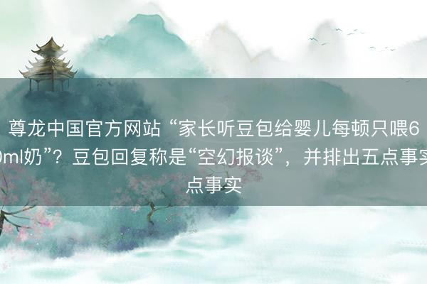 尊龙中国官方网站 “家长听豆包给婴儿每顿只喂60ml奶”？豆包回复称是“空幻报谈”，并排出五点事实