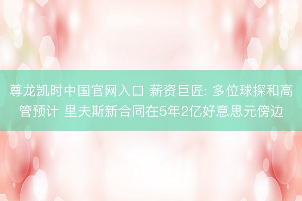 尊龙凯时中国官网入口 薪资巨匠: 多位球探和高管预计 里夫斯新合同在5年2亿好意思元傍边