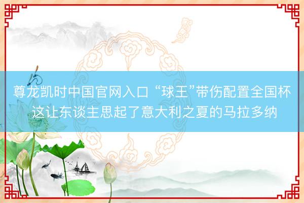 尊龙凯时中国官网入口 “球王”带伤配置全国杯 这让东谈主思起了意大利之夏的马拉多纳