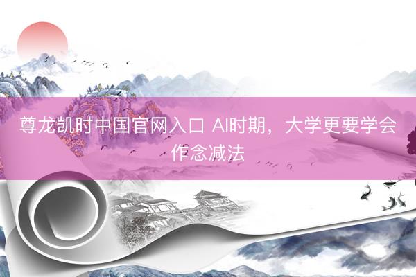 尊龙凯时中国官网入口 AI时期，大学更要学会作念减法