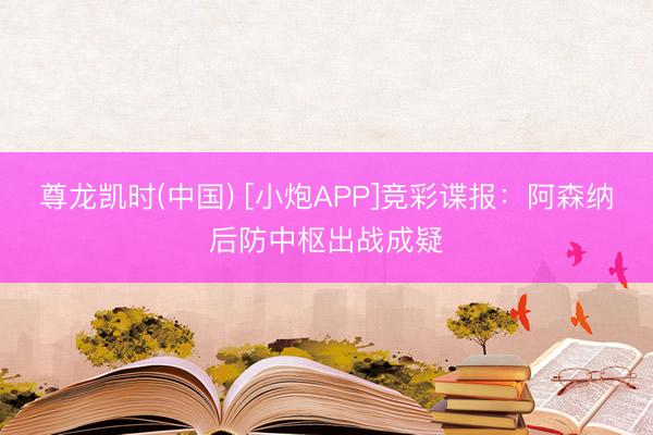 尊龙凯时(中国) [小炮APP]竞彩谍报：阿森纳后防中枢出战成疑