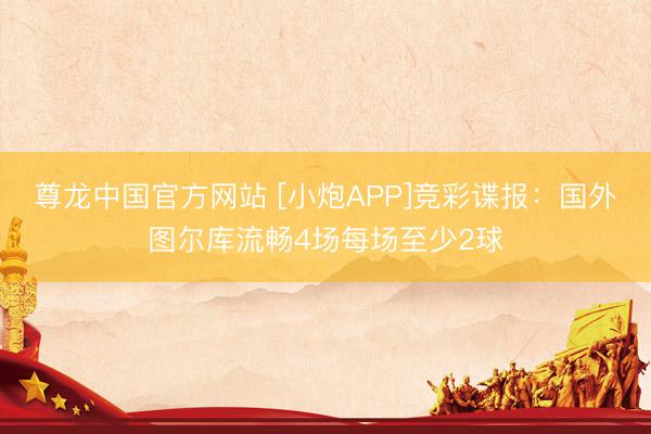 尊龙中国官方网站 [小炮APP]竞彩谍报：国外图尔库流畅4场每场至少2球