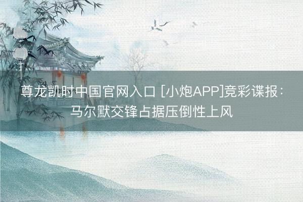 尊龙凯时中国官网入口 [小炮APP]竞彩谍报：马尔默交锋占据压倒性上风