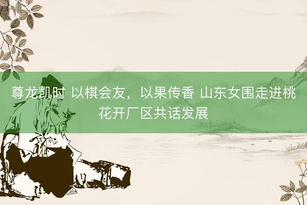 尊龙凯时 以棋会友,以果传香 山东女围走进桃花开厂区共话发展