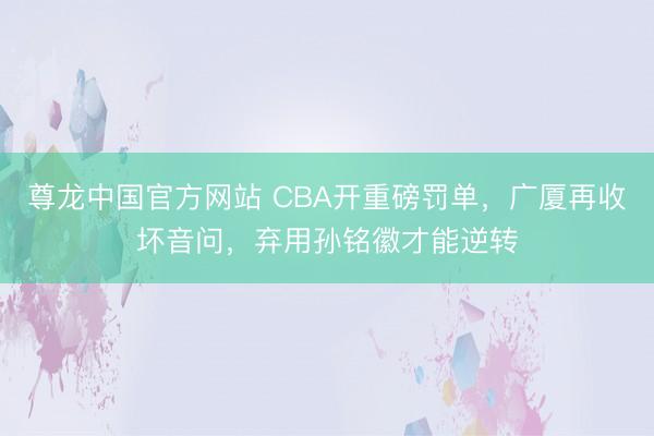 尊龙中国官方网站 CBA开重磅罚单,广厦再收坏音问,弃用孙铭徽才能逆转