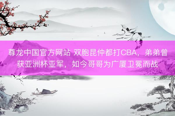 尊龙中国官方网站 双胞昆仲都打CBA，弟弟曾获亚洲杯亚军，如今哥哥为广厦卫冕而战