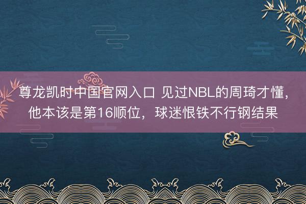 尊龙凯时中国官网入口 见过NBL的周琦才懂,他本该是第16顺位,球迷恨铁不行钢结果