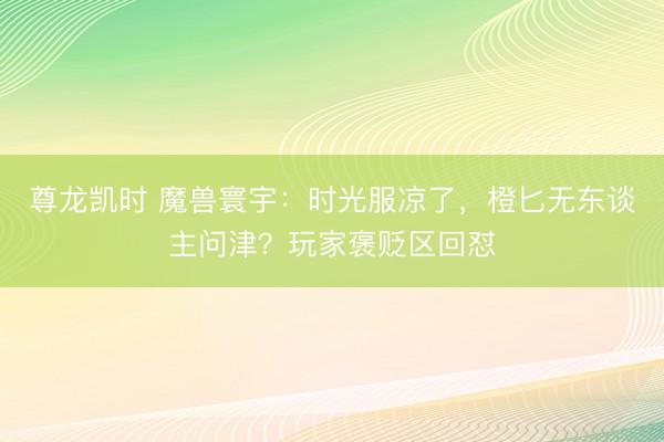 尊龙凯时 魔兽寰宇：时光服凉了，橙匕无东谈主问津？玩家褒贬区回怼