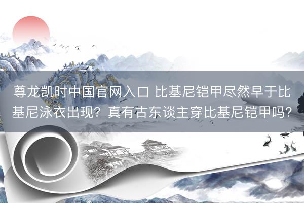 尊龙凯时中国官网入口 比基尼铠甲尽然早于比基尼泳衣出现?真有古东谈主穿比基尼铠甲吗?