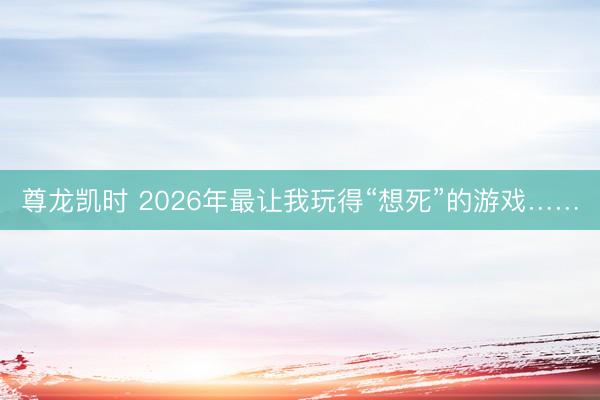 尊龙凯时 2026年最让我玩得“想死”的游戏……
