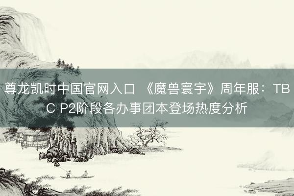尊龙凯时中国官网入口 《魔兽寰宇》周年服：TBC P2阶段各办事团本登场热度分析