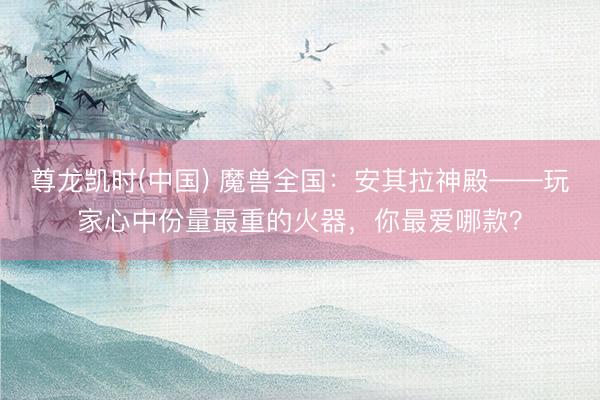 尊龙凯时(中国) 魔兽全国：安其拉神殿——玩家心中份量最重的火器，你最爱哪款？