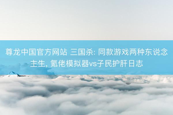 尊龙中国官方网站 三国杀: 同款游戏两种东说念主生， 氪佬模拟器vs子民护肝日志