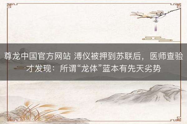 尊龙中国官方网站 溥仪被押到苏联后,医师查验才发现:所谓“龙体”蓝本有先天劣势