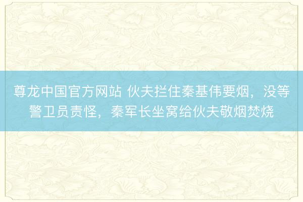 尊龙中国官方网站 伙夫拦住秦基伟要烟，没等警卫员责怪，秦军长坐窝给伙夫敬烟焚烧