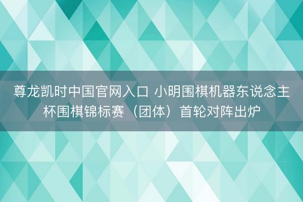 尊龙凯时中国官网入口 小明围棋机器东说念主杯围棋锦标赛（团体）首轮对阵出炉