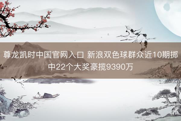 尊龙凯时中国官网入口 新浪双色球群众近10期掷中22个大奖豪揽9390万