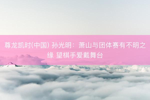 尊龙凯时(中国) 孙光明：萧山与团体赛有不明之缘 望棋手爱戴舞台