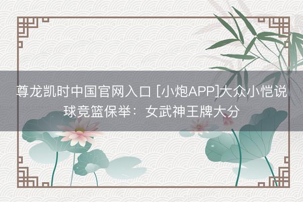 尊龙凯时中国官网入口 [小炮APP]大众小恺说球竞篮保举：女武神王牌大分