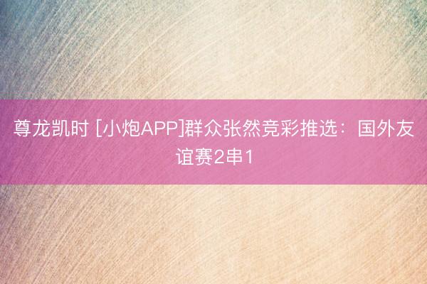 尊龙凯时 [小炮APP]群众张然竞彩推选：国外友谊赛2串1