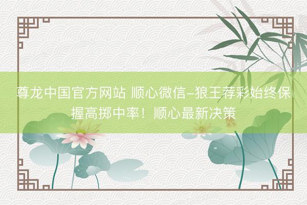 尊龙中国官方网站 顺心微信-狼王荐彩始终保握高掷中率！顺心最新决策