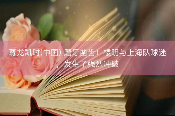 尊龙凯时(中国) 磨牙凿齿！楼明与上海队球迷，发生了强烈冲破