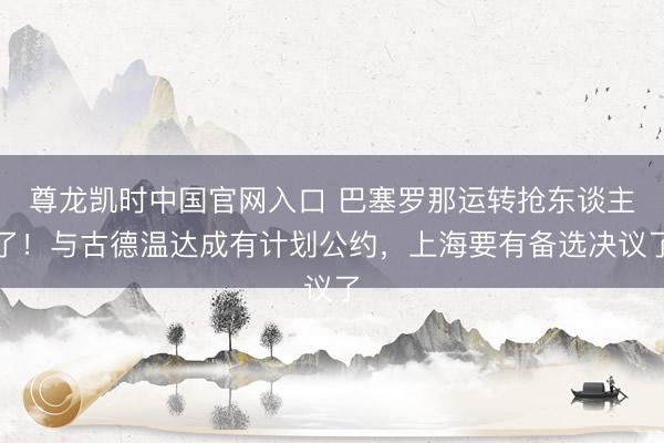 尊龙凯时中国官网入口 巴塞罗那运转抢东谈主了!与古德温达成有计划公约,上海要有备选决议了