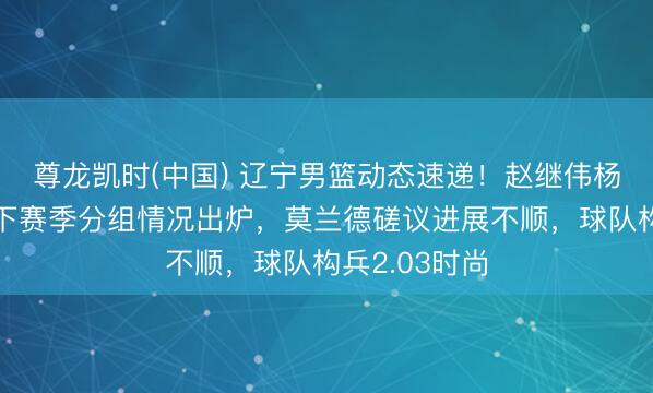 尊龙凯时(中国) 辽宁男篮动态速递！赵继伟杨鸣送道喜，下赛季分组情况出炉，莫兰德磋议进展不顺，球队构兵2.03时尚