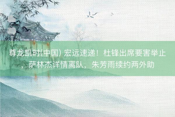 尊龙凯时(中国) 宏远速递!杜锋出席要害举止,萨林杰详情离队,朱芳雨续约两外助