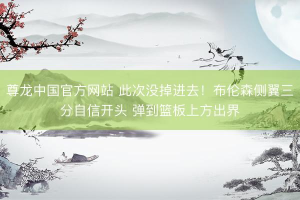 尊龙中国官方网站 此次没掉进去！布伦森侧翼三分自信开头 弹到篮板上方出界